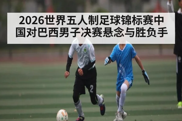 2026世界五人制足球锦标赛中国对巴西男子决赛悬念与胜负手